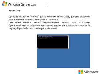 •

2

Server Core
Opção de instalação “mínima” para o Windows Server 2003, que está disponível
para as versões, Standart, Enterprise e Datacenter.
Tem como objetivo prover funcionabilidade mínima para o Sistema
Operacional, trabalhando com bem menos patches de atualização, sendo mais
seguro, disponível e com menos gerenciamento

 
