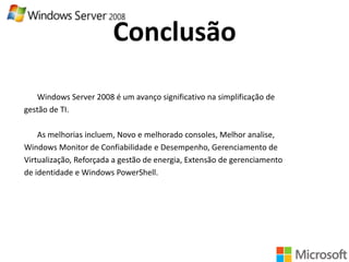 Conclusão
Windows Server 2008 é um avanço significativo na simplificação de
gestão de TI.

As melhorias incluem, Novo e melhorado consoles, Melhor analise,
Windows Monitor de Confiabilidade e Desempenho, Gerenciamento de
Virtualização, Reforçada a gestão de energia, Extensão de gerenciamento
de identidade e Windows PowerShell.

 