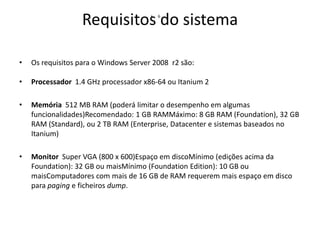 Requisitos do sistema
•

6

•

Os requisitos para o Windows Server 2008 r2 são:

•

Processador 1.4 GHz processador x86-64 ou Itanium 2

•

Memória 512 MB RAM (poderá limitar o desempenho em algumas
funcionalidades)Recomendado: 1 GB RAMMáximo: 8 GB RAM (Foundation), 32 GB
RAM (Standard), ou 2 TB RAM (Enterprise, Datacenter e sistemas baseados no
Itanium)

•

Monitor Super VGA (800 x 600)Espaço em discoMínimo (edições acima da
Foundation): 32 GB ou maisMínimo (Foundation Edition): 10 GB ou
maisComputadores com mais de 16 GB de RAM requerem mais espaço em disco
para paging e ficheiros dump.

 