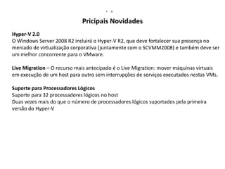 •

6

Pricipais Novidades
Hyper-V 2.0
O Windows Server 2008 R2 incluirá o Hyper-V R2, que deve fortalecer sua presença no
mercado de virtualização corporativa (juntamente com o SCVMM2008) e também deve ser
um melhor concorrente para o VMware.
Live Migration – O recurso mais antecipado é o Live Migration: mover máquinas virtuais
em execução de um host para outro sem interrupções de serviços executados nestas VMs.
Suporte para Processadores Lógicos
Suporte para 32 processadores lógicos no host
Duas vezes mais do que o número de processadores lógicos suportados pela primeira
versão do Hyper-V

 