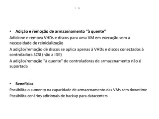 •

6

• Adição e remoção de armazenamento "à quente"
Adicione e remova VHDs e discos para uma VM em execução sem a
necessidade de reinicialização
A adição/remoção de discos se aplica apenas à VHDs e discos conectados à
controladora SCSI (não a IDE)
A adição/remoção "à quente" de controladoras de armazenamento não é
suportada

• Benefícios
Possibilita o aumento na capacidade de armazenamento das VMs sem downtime
Possibilita cenários adicionais de backup para datacenters

 