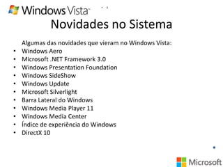 •

3

Novidades no Sistema
•
•
•
•
•
•
•
•
•
•
•

Algumas das novidades que vieram no Windows Vista:
Windows Aero
Microsoft .NET Framework 3.0
Windows Presentation Foundation
Windows SideShow
Windows Update
Microsoft Silverlight
Barra Lateral do Windows
Windows Media Player 11
Windows Media Center
Índice de experiência do Windows
DirectX 10

 