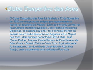 Hino Gente moça, desportistasDas lindas margens do Ave,Recolhe em puras conquistasO pendão da mocidade.Que o desporto em nossas almasComo relíquias doutr'oraEspalhe mundos em foraA bravura e lealdade. (Refrão)ConservaremosDoces lembrançasDa nossa EquipaVitoriosa.Que de futuroNossa bandeiraSeja a primeiraE a mais formosa.