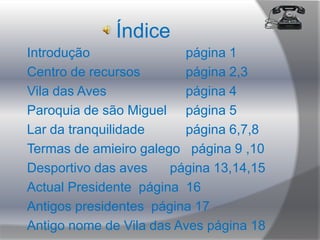 ÍndiceIntrodução                 		página 1Centro de recursos 		página 2,3Vila das Aves 			página 4Paroquia de são Miguel 	página 5 Lar da tranquilidade 		página 6,7,8  Termas de amieiro galego   página 9 ,10Desportivo das aves      página 13,14,15Actual Presidente  página  16Antigos presidentes  página 17 Antigo nome de Vila das Aves página 18  