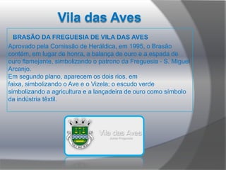 Vila das Aves       BRASÃO DA FREGUESIA DE VILA DAS AVESAprovado pela Comissão de Heráldica, em 1995, o Brasão contém, em lugar de honra, a balança de ouro e a espada de ouro flamejante, simbolizando o patrono da Freguesia - S. Miguel Arcanjo. Em segundo plano, aparecem os dois rios, em faixa, simbolizando o Ave e o Vizela; o escudo verde simbolizando a agricultura e a lançadeira de ouro como símbolo da indústria têxtil.