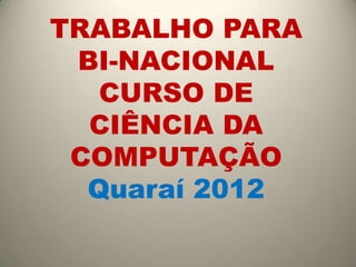 TRABALHO PARA
 BI-NACIONAL
   CURSO DE
  CIÊNCIA DA
 COMPUTAÇÃO
  Quaraí 2012
 