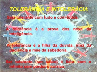 TOLERÂNCIA E INTOLERÂCIA Seja tolerante com tudo e com todos. A tolerância é a prova dos nove da inteligência.   A tolerância é a filha da dúvida, irmã da paciência e mãe da sabedoria. Ser tolerante (ser sábio) é lidar com o infinito sem perder o sorriso. 
