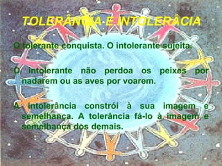 TOLERÂNCIA E INTOLERÂCIA O tolerante conquista. O intolerante sujeita. O intolerante não perdoa os peixes por nadarem ou as aves por voarem. A intolerância constrói à sua imagem e semelhança. A tolerância fá-lo à imagem e semelhança dos demais. 