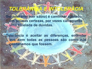 TOLERÂNCIA E INTOLERÂCIA Ser tolerante (ser sábio) é caminhar apoiado em poucas certezas, por vezes carregando uma tonelada de dúvidas.  Tolerância é aceitar as diferenças, entender que nem todas as pessoas são como nós gostaríamos que fossem.  