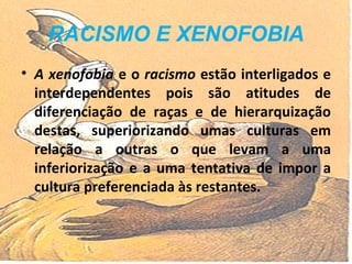 RACISMO E XENOFOBIA A xenofobia  e o  racismo  estão interligados e interdependentes pois são atitudes de diferenciação de raças e de hierarquização destas, superiorizando umas culturas em relação a outras o que levam a uma inferiorização e a uma tentativa de impor a cultura preferenciada às restantes. 