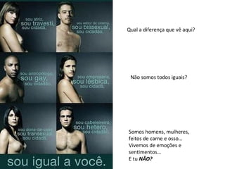 Qual a diferença que vê aqui? Não somos todos iguais? Somos homens, mulheres, feitos de carne e osso… Vivemos de emoções e sentimentos… E tu  NÃO? 