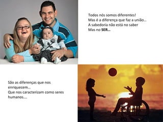Todos nós somos diferentes! Mas é a diferença que faz a união… A sabedoria não está no saber Mas no  SER… São as diferenças que nos enriquecem… Que nos caracterizam como seres humanos…. 
