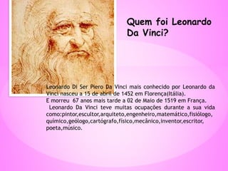 Quem foi Leonardo
Da Vinci?
Leonardo Di Ser Piero Da Vinci mais conhecido por Leonardo da
Vinci nasceu a 15 de abril de 1452 em Florença(Itália).
E morreu 67 anos mais tarde a 02 de Maio de 1519 em França.
Leonardo Da Vinci teve muitas ocupações durante a sua vida
como:pintor,escultor,arquiteto,engenheiro,matemático,fisiólogo,
químico,geólogo,cartógrafo,físico,mecânico,inventor,escritor,
poeta,músico.
 