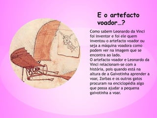 E o artefacto
voador…?
Como sabem Leonardo da Vinci
foi inventor e foi ele quem
inventou o artefacto voador ou
seja a máquina voadora como
podem ver na imagem que se
encontra ao lado.
O artefacto voador e Leonardo da
Vinci relacionam-se com a
história, pois quando está na
altura de a Gaivotinha aprender a
voar, Zorbas e os outros gatos
procuram na enciclopédia algo
que possa ajudar a pequena
gaivotinha a voar.
 
