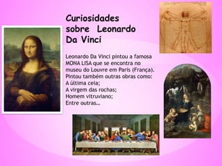 Curiosidades
sobre Leonardo
Da Vinci
Leonardo Da Vinci pintou a famosa
MONA LISA que se encontra no
museu do Louvre em Paris (França).
Pintou também outras obras como:
A última ceia;
A virgem das rochas;
Homem vitruviano;
Entre outras…
 