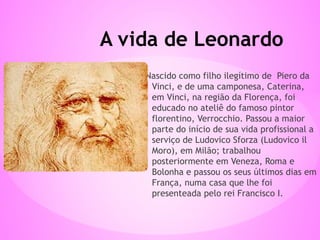 Nascido como filho ilegítimo de Piero da
Vinci, e de uma camponesa, Caterina,
em Vinci, na região da Florença, foi
educado no ateliê do famoso pintor
florentino, Verrocchio. Passou a maior
parte do início de sua vida profissional a
serviço de Ludovico Sforza (Ludovico il
Moro), em Milão; trabalhou
posteriormente em Veneza, Roma e
Bolonha e passou os seus últimos dias em
França, numa casa que lhe foi
presenteada pelo rei Francisco I.
A vida de Leonardo
 