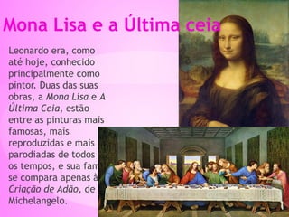 Leonardo era, como
até hoje, conhecido
principalmente como
pintor. Duas das suas
obras, a Mona Lisa e A
Última Ceia, estão
entre as pinturas mais
famosas, mais
reproduzidas e mais
parodiadas de todos
os tempos, e sua fama
se compara apenas à
Criação de Adão, de
Michelangelo.
Mona Lisa e a Última ceia
 