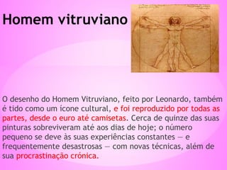 O desenho do Homem Vitruviano, feito por Leonardo, também
é tido como um ícone cultural, e foi reproduzido por todas as
partes, desde o euro até camisetas. Cerca de quinze das suas
pinturas sobreviveram até aos dias de hoje; o número
pequeno se deve às suas experiências constantes — e
frequentemente desastrosas — com novas técnicas, além de
sua procrastinação crónica.
Homem vitruviano
 