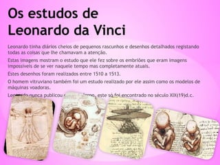 Leonardo tinha diários cheios de pequenos rascunhos e desenhos detalhados registando
todas as coisas que lhe chamavam a atenção.
Estas imagens mostram o estudo que ele fez sobre os embriões que eram imagens
impossíveis de se ver naquele tempo mas completamente atuais.
Estes desenhos foram realizados entre 1510 a 1513.
O homem vitruviano também foi um estudo realizado por ele assim como os modelos de
máquinas voadoras.
Leonardo nunca publicou o seu caderno, este só foi encontrado no século XIX(19)d.c.
Os estudos de
Leonardo da Vinci
 