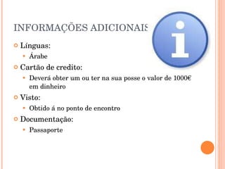 INFORMAÇÕES ADICIONAIS Línguas: Árabe Cartão de credito: Deverá obter um ou ter na sua posse o valor de 1000€ em dinheiro Visto: Obtido á no ponto de encontro Documentação: Passaporte 