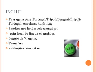 INCLUI Passagens para Portugal/Tripoli/Bengasi/Tripoli/Portugal, em classe turística; 6 noites nos hotéis seleccionados; guia local de língua espanhola; Seguro de Viagens; Transfers 7 refeições completas; 
