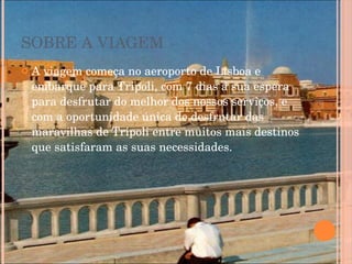 SOBRE A VIAGEM A viagem começa no aeroporto de Lisboa e embarque para Tripoli, com 7 dias á sua espera para desfrutar do melhor dos nossos serviços, e com a oportunidade única de desfrutar das maravilhas de Tripoli entre muitos mais destinos que satisfaram as suas necessidades. 