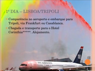 1º DIA – LISBOA/TRIPOLI  Comparência no aeroporto e embarque para Tripoli, via Frankfurt ou Casablanca.  Chegada e transporte para o Hotel Corinthia*****. Alojamento. 
