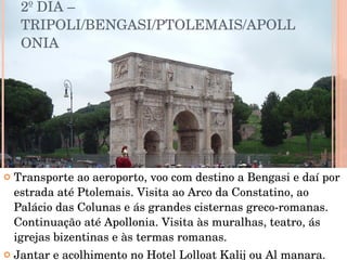 2º DIA – TRIPOLI/BENGASI/PTOLEMAIS/APOLLONIA  Transporte ao aeroporto, voo com destino a Bengasi e daí por estrada até Ptolemais. Visita ao Arco da Constatino, ao Palácio das Colunas e ás grandes cisternas greco-romanas. Continuação até Apollonia. Visita às muralhas, teatro, ás igrejas bizentinas e às termas romanas.  Jantar e acolhimento no Hotel Lolloat Kalij ou Al manara. 