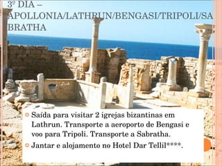 3º DIA – APOLLONIA/LATHRUN/BENGASI/TRIPOLI/SABRATHA Saída para visitar 2 igrejas bizantinas em Lathrun. Transporte a aeroporto de Bengasi e voo para Tripoli. Transporte a Sabratha.  Jantar e alojamento no Hotel Dar Tellil****. 