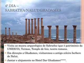 4º DIA – SABRATHA/NALUT/GHADAMES Visita ao museu arqueológico de Sabratha (que é património da UNESCO), Termas, Templo de Isis, teatro romano. Em direcção a Ghadames, visitaremos o antigo celeiro berbere de Nalut. Jantar e alojamento no Hotel Dar Ghadames****. 