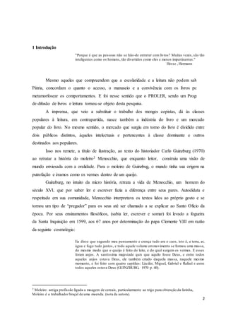 2 
1 Introdução 
"Porque é que as pessoas não se hão-de entreter com livros? Muitas vezes, são tão 
inteligentes como os homens, tão divertidos como eles e menos impertinentes." 
Hesse , Hermann 
Mesmo aqueles que compreendem que a escolaridade e a leitura não podem salvar a 
Pátria, concordam o quanto o acesso, o manuseio e a convivência com os livros podem 
metamorfosear os comportamentos. E foi nesse sentido que o PROLER, sendo um Programa 
de difusão de livros e leitura tornou-se objeto desta pesquisa. 
A imprensa, que veio a substituir o trabalho dos monges copistas, dá às classes 
populares à leitura, em contrapartida, nasce também a indústria do livro e um mercado 
popular do livro. No mesmo sentido, o mercado que surgiu em torno do livro é dividido entre 
dois públicos distintos, àqueles intelectuais e pertencentes à classe dominante e outros 
destinados aos populares. 
Isso nos remete, a título de ilustração, ao texto do historiador Carlo Guinzburg (1970) 
ao retratar a história do moleiro2 Menocchio, que enquanto leitor, construiu uma visão de 
mundo enviesada com a oralidade. Para o moleiro de Guinzbug, o mundo tinha sua origem na 
putrefação e éramos como os vermes dentro de um queijo. 
Guinzburg, no intuito da micro história, retrata a vida de Menocchio, um homem do 
século XVI, que por saber ler e escrever fazia a diferença entre seus pares. Autodidata e 
respeitado em sua comunidade, Menocchio interpretava os textos lidos ao próprio gosto e se 
tornou um tipo de “pregador” para os seus até ser chamado a se explicar ao Santo Oficio da 
época. Por seus ensinamentos filosóficos, (sabia ler, escrever e somar) foi levado a fogueira 
da Santa Inquisição em 1599, aos 67 anos por determinação do papa Clemente VIII em razão 
da seguinte cosmologia: 
Eu disse que segundo meu pensamento e crença tudo era o caos, isto é, a terra, ar, 
água e fogo tudo juntos, e todo aquele volume em movimento se formou uma massa, 
do mesmo modo que o queijo é feito do leite, e do qual surgem os vermes. E esses 
foram anjos. A santíssima majestade quis que aquilo fosse Deus, e entre todos 
aqueles anjos estava Deus, ele também criado daquela massa, naquele mesmo 
momento, e foi feito com quatro capitães: Lúcifer, Miguel, Gabriel e Rafael e entre 
todos aqueles estava Deus (GUINZBURG, 1970 p. 40). 
2 Moleiro: antiga profissão ligada a moagem de cereais, particularmente ao trigo para obtenção da farinha, 
Moleiro é o trabalhador braçal de uma moenda. (nota da autora). 
 