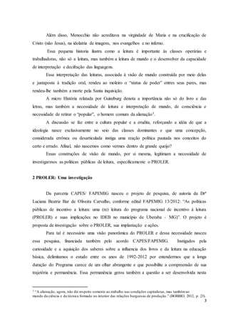 Além disso, Menocchio não acreditava na virgindade de Maria e na crucificação de 
3 
Cristo (não Jesus), na idolatria de imagens, nos evangelhos e no inferno. 
Essa pequena historia ilustra como a leitura é importante às classes operárias e 
trabalhadoras, não só a leitura, mas também a leitura de mundo e o desenvolver da capacidade 
de interpretação e decifração das linguagens. 
Essa interpretação das leituras, associada à visão de mundo construída por meio delas 
e justaposta à tradição oral, rendeu ao moleiro o “status de poder” entres seus pares, mas 
rendeu-lhe também a morte pela Santa inquisição. 
A micro História relatada por Guinzburg denota a importância não só do livro e das 
letras, mas também a necessidade de leitura e interpretação de mundo, de consciência e 
necessidade de retirar o “popular”, o homem comum da alienação3. 
A discussão se faz entre a cultura popular e a erudita, reforçando a idéia de que a 
ideologia nasce exclusivamente no seio das classes dominantes e que uma concepção, 
considerada errônea ou desarticulada instiga uma reação política pautada nos conceitos do 
certo e errado. Afinal, não nascemos como vermes dentro de grande queijo? 
Essas construções de visão de mundo, por si mesma, legitimam a necessidade de 
investigarmos as politicas públicas de leitura, especificamente o PROLER. 
2 PROLER: Uma investigação 
Da parceria CAPES/ FAPEMIG nasceu o projeto de pesquisa, de autoria da Drª 
Luciana Beatriz Bar de Oliveira Carvalho, conforme edital FAPEMIG 13/2012: “As políticas 
públicas de incentivo a leitura: uma (re) leitura do programa nacional de incentivo à leitura 
(PROLER) e suas implicações no IDEB no município de Uberaba – MG)”. O projeto é 
proposta de investigação sobre o PROLER, sua implantação e ações. 
Para tal é necessário uma visão panorâmica do PROLER e dessa necessidade nasceu 
essa pesquisa, financiada também pelo acordo CAPES/FAPEMIG. Instigados pela 
curiosidade e a aquisição dos saberes sobre a influencia dos livros e da leitura na educação 
básica, delimitamos o estudo entre os anos de 1992-2012 por entendermos que a longa 
duração do Programa carece de um olhar abrangente e que possibilite a compreensão de sua 
trajetória e permanência. Essa permanência gerou também a questão a ser desenvolvida nesta 
3 “A alienação, agora, não diz respeito somente ao.trabalho nas condições capitalistas, mas também ao 
mundo da ciência e da técnica formado no interior das relações burguesas de produção.” (BOBBIO, 2012, p. 23). 
 