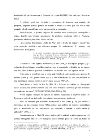 investigação: O que faz com que o Programa de Leitura (PROLER) dure mais que 20 anos no 
Brasil? 
O objetivo geral esta vinculado à necessidade de fazermos uma avaliação do 
programa, enquanto política4 publica de incentivo à leitura e ao livro, pois que não há uma 
avaliação oficial ou acadêmica sobre sua permanência ou atuação. 
Especificamente, o primeiro objetivo foi examinar teses, dissertações, monografias e 
artigos, fazendo uma primeira aproximação da produção acadêmica sobre o Programa, 
procurando subsídios para futuro Estado da Arte. 
As pesquisas denominadas Estado da Arte” tem o desafio de mapear e discutir uma 
certa produção acadêmica em diferentes campos do conhecimento. É, portanto, um 
levantamento bibliográfico 
[...] de caráter inventariante e descritivo da produção acadêmica e científica sobre o 
tema que busca investigar, à luz de categorias e facetas que sem caracterizam 
enquanto tais em cada trabalho e no conjunto deles, sob os quais o fenômeno passa a 
ser analisado. (JUNGES; REMER, 2011 p. 03) 
O Estado da Arte, segundo Romanowsky e Ens (2006, p. 37) importa porque “[...] a 
realização desses balanços possibilita contribuir com a organização e definição de um campo, 
uma área, além de indicar possíveis contribuições da pesquisa para com rupturas sociais.” 
Outra razão a considerar para a opção pelo Estado da Arte acorda com o parecer de 
Ferreira (2006, p. 38), quando afirma que “é o não conhecimento do todo das pesquisas de 
uma determinada área ou campo do saber”, neste caso, do PROLER. 
Desta forma, o Estado da Arte do PROLER – deriva da necessidade de “abrangência 
desses estudos para apontar caminhos que vem sendo tomados e aspectos que são abordados 
em detrimento de outros” (ROMANOWSKY; ENS, 2006, p. 38). 
Nossa segunda intenção foi capturar no material selecionado a trajetória política do 
4 
Programa a partir da sua instituição e reconhecer seus percalços e tendências. 
Para tal, tomamos por referencia Romanowski e Ens (2006, p. 1) que justifica a 
necessidade de tais pesquisas porque “faltam estudos que realizem um balanço e encaminhem 
para a necessidade de um mapeamento que desvende e examine o conhecimento já 
elaborado.” (2006, p. 1). 
Considerando que o PROLER abarca todo território nacional, sendo composto por 63 
comitês abrangendo mais de 350 municípios, nosso primeiro passo na coleta de fontes foi 
4 A avaliação de políticas públicas possibilita: a) a mensuração da eficiência e da eficácia das ações; b) a 
transparência; c) o acompanhamento; d) a realização de estudos, pesquisas e diagnósticos a fim de contribuir 
para a formulação das políticas públicas . ( CASTRO; GONTIJO; AMABILE, 2012 p. 42). 
 