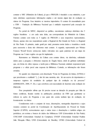 contatar o MIC (Ministério da Cultura), já que o PROLER é vinculado a esse ministério, e por 
meio eletrônico esperávamos informações amplas e até mesmo algum tipo de avaliação ou 
síntese do Programa. Essa iniciativa se mostrou improdutiva. O contato foi encaminhado para 
a FBN – Fundação da Bilbioteca Nacional que é entidade responsável pela execução do 
Programa. 
No portal do MINC, disponível ao publico, encontramos endereço eletrônico das 5 
regiões brasileiras e em cada uma delas, um correspondente do Ministério da Cultura. 
Fizemos contato com todas as 5 regiões do PROLER e seus respectivos representantes. 
Desses, apenas dois nos responderam sendo a Regional do Rio Grande do Norte e a Regional 
de São Paulo. O primeiro, muito gentil por sinal, prometeu enviar dados e transferiu a tarefa 
para assessoria e desta não obtivemos mais contato. A segunda, representado por Mônica 
Fonseca Wexell Severo enviou-nos dados relevantes nos quais pudemos ter um mapa do 
Programa nas 5 cinco regiões em que foi implantado. . 
Retornamos ao Ministério da Cultura com contato direto, via eletrônica, solicitando 
dados para a pesquisa e obtivemos resposta de Ângela Inácio, chefe de gabinete (substituta) 
que, em forma de oficio repassa a tarefa para a Biblioteca Nacional, entidade responsável pelo 
programa e o oficio prevê uma resposta da Biblioteca. Contudo, as informações não foram 
enviadas. 
Só quando nos deparamos com dissertação “Fome de Programas de leitura, (UFMA) é 
que percebemos a realidade” [...] não há uma memória, não há um acervo de depoimentos e 
tampouco registros de resultados de qualquer tipo de avaliação ou de processo” 
(EDIMILSON, 2008, P. 26), o que corrobora com necessidade de fazermos uma avaliação do 
PROLER. 
Esse pesquisador afirma que foi preciso recuar na intenção de pesquisa por falta de 
fontes confiáveis, ficando restrito às publicações periódicas da FBN que geralmente se 
referem às ações do Programa e nos quais não consta nenhum tipo de avaliação, de 
levantamento ou síntese. 
Consideremos todo o conjunto de teses, dissertações, monografias disponíveis e cujos 
resumos constam no portal da Coordenação de Aperfeiçoamento do Pessoal de Ensino 
Superior (CAPES), acrescentamos aqui e outras teses e dissertações e também artigos em 
periódicos, em revistas e bancos de dados das bibliotecas: USP (Universidade de São Paulo); 
UNICAMP (Universidade Estadual de Campinas); UNESP (Universidade Estadual Paulista 
Julio Mesquita Filho); UNB (Universidade de Brasília); UFMG (Universidade Federal de 
5 
 