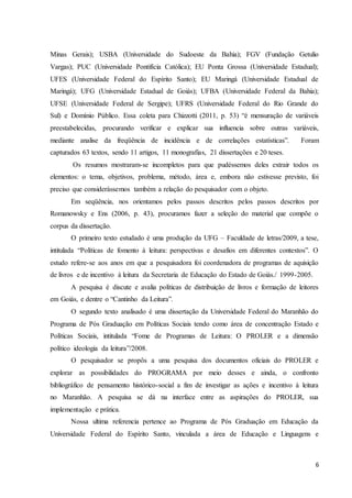Minas Gerais); USBA (Universidade do Sudoeste da Bahia); FGV (Fundação Getulio 
Vargas); PUC (Universidade Pontifícia Católica); EU Ponta Grossa (Universidade Estadual); 
UFES (Universidade Federal do Espírito Santo); EU Maringá (Universidade Estadual de 
Maringá); UFG (Universidade Estadual de Goiás); UFBA (Universidade Federal da Bahia); 
UFSE (Universidade Federal de Sergipe); UFRS (Universidade Federal do Rio Grande do 
Sul) e Domínio Público. Essa coleta para Chizzotti (2011, p. 53) “é mensuração de variáveis 
preestabelecidas, procurando verificar e explicar sua influencia sobre outras variáveis, 
mediante analise da freqüência de incidência e de correlações estatísticas”. Foram 
capturados 63 textos, sendo 11 artigos, 11 monografias, 21 dissertações e 20 teses. 
Os resumos mostraram-se incompletos para que pudéssemos deles extrair todos os 
elementos: o tema, objetivos, problema, método, área e, embora não estivesse previsto, foi 
preciso que considerássemos também a relação do pesquisador com o objeto. 
Em seqüência, nos orientamos pelos passos descritos pelos passos descritos por 
Romanowsky e Ens (2006, p. 43), procuramos fazer a seleção do material que compõe o 
corpus da dissertação. 
O primeiro texto estudado é uma produção da UFG – Faculdade de letras/2009, a tese, 
intitulada “Políticas de fomento à leitura: perspectivas e desafios em diferentes contextos”. O 
estudo refere-se aos anos em que a pesquisadora foi coordenadora de programas de aquisição 
de livros e de incentivo à leitura da Secretaria de Educação do Estado de Goiás./ 1999-2005. 
A pesquisa é discute e avalia políticas de distribuição de livros e formação de leitores 
6 
em Goiás, e dentre o “Cantinho da Leitura”. 
O segundo texto analisado é uma dissertação da Universidade Federal do Maranhão do 
Programa de Pós Graduação em Políticas Sociais tendo como área de concentração Estado e 
Políticas Sociais, intitulada “Fome de Programas de Leitura: O PROLER e a dimensão 
político ideologia da leitura”/2008. 
O pesquisador se propôs a uma pesquisa dos documentos oficiais do PROLER e 
explorar as possibilidades do PROGRAMA por meio desses e ainda, o confronto 
bibliográfico de pensamento histórico-social a fim de investigar as ações e incentivo á leitura 
no Maranhão. A pesquisa se dá na interface entre as aspirações do PROLER, sua 
implementação e prática. 
Nossa ultima referencia pertence ao Programa de Pós Graduação em Educação da 
Universidade Federal do Espírito Santo, vinculada a área de Educação e Linguagens e 
 
