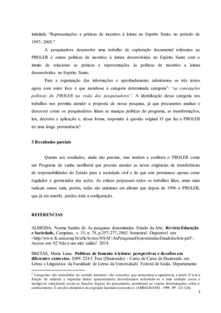 intitulada “Representações e práticas de incentivo à leitura no Espírito Santo, no período de 
1997- 2005.” 
A pesquisadora desenvolve uma trabalho de exploração documental referentes ao 
PROLER e outras políticas de incentivo à leitura desenvolvidas no Espírito Santo com o 
intuito de relacionar as práticas e representações às políticas de incentivo a leitura 
desenvolvidas no Espírito Santo. 
Para a organização das informações e aprofundamento, adentramos os três textos 
agora com outro foco e que atendesse à categoria determinada categoria5: “as concepções 
políticas do PROLER na visão dos pesquisadores”. A identificação dessa categoria nos 
trabalhos nos permitiu atender a proposta de nossa pesquisa, já que procuramos analisar e 
descrever como os pesquisadores lidam as nuanças políticas do programa, as transformações, 
leis, decretos e aplicação e, dessa forma, responder à questão original: O que faz o PROLER 
ter uma longa permanência? 
7 
3 Resultados parciais 
Quanto aos resultados, ainda são parciais, mas tendem a confiram o PROLER como 
um Programa de cunho neoliberal que procura atender as novas exigências de transferências 
de responsabilidades do Estado para a sociedade civil e de que este permanece apenas como 
regulador e gerenciador das ações. As criticas perpassam todos os trabalhos lidos, umas mais 
radicais outras sutis, porém, todas são unânimes em afirmar que depois de 1996 o PROLER, 
que já era amorfo, perdeu toda a configuração. 
REFERENCIAS 
ALMEIDA, Norma Sandra de. As pesquisas denominadas Estado da Arte. Revista Educação 
e Sociedade, Campinas, v. 33, n. 79, p.257-277, 2002. Semestral. Disponível em: 
<http://www.fe.unicamp.br/alle/textos/NSAF-AsPesquisasDenominadasEstadodaArte.pdf>. 
Acesso em: 02 Não é um mês valido! 2014. 
BRETAS, Maria Luiza. Politicas de fomento à leitura: perspectivas e desafios em 
diferentes contextos. 2009. 224 f. Tese (Doutorado) - Curso de Curso de Doutorado em 
Letras e Linguistica da Faculdade de Letras da Universidade Federal de Goiás, Departamento 
5 Categorias são entendidas no sentido kantiano: são conceitos que antecedem a experiência, a priori. E tem a 
função de ordenar e organizar dados aparentemente desordenados reduzindo -os a uma unidade coesa e 
inteligível, exercitando assim as funções lógicas do pensamento, permitindo ao sujeito determinações sobre o 
conhecimento. É um dos elementos da cognição kantiana (conceitos). (ABBAGNANO, 1999, PP. 121-124) 
 