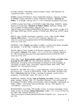 8 
de Estudos Literários, Universidade Federal de Goiania, Goiania, 2009. Disponível em: 
<repositório.bc.ufg.br>. Acesso em 
BOBBIO, Noberto; MATTEUCCI, Nicola; PASQUINO, Gianfranco. Dicionário de Politica. 
In: BOBBIO, Noberto; MATTECCI, Nicola; PASQUINO, Gianfresco. Dicionário de 
Politica. 12. ed. Brasilia: Unb Lge, 2012. p. 1-1318. Coordenação da tradução João Ferreira. 
CASTRO, Carmem Lúcia Freitas de; GONTIJO, Cynthia Rúbia Braga; AMABILE, Antônio 
Eduardo de Noronha (Org.). Dicionário de Políticas Públicas. Barbacena: Eduemg, 2012. 
242 p. Faculdade de Políticas Públicas. Disponível em: 
<http://pt.calameo.com/read/0016339049620b36a7dac?goback=.gde_3893997_member_2179 
88257.gmp_3893997.gde_3893997_member_217454602.gmp_3893997.gde_3893997_memb 
er_ 
DRUCK, Graça. Trabalho, precarização e resistências: novos e velhos desafios. Scielo: 
Caderno CRH, Salvador, v. 24, p.37-57, 2011. Semestral. Disponível em: 
<http://www.scielo.br/scielo.php?pid=S0103-49792011000400004&script=sci_arttext>. 
Acesso em: 16 abr. 2014. 
GINZBURG, Carlo. O queijo e os vermes: O cotidiano e as ideias de um moleiro perseguido 
pela Inquisição. 3. ed. São Paulo: Companhia das Letras, 1998. 272 p. 
MAUÉS, Olgaíses Cabral. A política da OCDE para a educação e a formação docente.: A 
nova regulação. Educação, Porto Alegre, v. 34, n. 1, p.75-85, 2011. Semestral. Disponível 
em: <http://revistaseletronicas.pucrs.br/ojs/index.php/faced/article/viewFile/5033/6130>. 
Acesso em: 07 abr. 2014. 
LIMA, Eunice Negris. Representações e práticas de incentivo à leitura no Espirito Santo, 
no período de 1997 a 2005. 2007. 248 f. Dissertação (Mestrado) - Curso de Letras, 
Departamento de Programa de Pós de Graduação em Educação do Centro Pedagógico da 
Universidade do Espirito Santo., Universidade Federal do Espirito Santo, Vitória, 2007. 
Disponível em: <www.maxwell.vrac.puc-r 
MAZZOTTI, Alda Judith Alves (Org.). A revisão bibliografica em teses e disertações: meus 
tipos inesqueciveis - o retorno. In: BIANCHETTI, Lucidio; MACHADO, Ana Maria Netto 
(Org.). A bússola do escrever: ´desafios e estratégias na orientação e escrita de teses e 
dissertações. 3. ed. São Paulo: Cortez, 2012. Cap. 3. p. 29-40. 
RODRIGUES, Edimilson Moreira. Fome de Programas de Leitura: O Proler e a dimensão 
politico ideologica da leitura. 2008. 125 f. Dissertação (Mestrado) - Curso de Programa de 
Pós Graduação de Politicas Públicas da Universidade Federal do Maranhão., Departamento de 
Politicas Publicas., Universidade Federal do Maranhão, São Luis, 2008. Disponível em: 
<www.ufma.br>. Acesso em: 30 
ROMANOWSKY, Joana Peulin; ENS, Romilda Teodora. As pesquisas denominadas do tipo 
"Estado da Arte" em educação. Dialogo Educacional, Curitiba, v. 6, n. 19, p.37-50, Não é um 
mês valido! 2006. Semestral. Disponível em: 
<http://www2.pucpr.br/reol/index.php/DIALOGO?dd1=237&dd99=view>. Acesso em: 28 
mar. 2014. 
