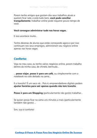 Alex Vargas – Guia Para O Empreendedorismo Digital
Conheça O Passo A Passo Para Seu Negócio Online De Sucesso
Porem tenho amigos que gostam dos seus trabalhos atuais e
querem ficar nele, e está tudo bem, você pode conciliar
tranquilamente, trabalhar online pode requerer pouco tempo de
você.
Você consegue administrar tudo nas horas vagas.
E isso acontece muito...
Tenho dezenas de alunos que estão começando agora e por isso
continuam nos seus empregos, administram seu negócio online
apenas nas horas vagas.
Conforto:
Veja no meu caso, eu tenho vários negócios online, porem trabalho
dentro da minha casa, de chinelo, bermuda…
... posso viajar, posso ir para um café, ou simplesmente com o
notebook no colo deitado na cama...
E o transito? É um saco né… Pois é, empreendedores digitais podem
ajustar horários para sair apenas quando não tem transito.
Posso ir para um Shopping (particularmente não gosto) trabalhar...
Se quiser posso ficar na cama uns minutos a mais (particularmente
também não gosto) ...
Sim, isso é conforto!
 