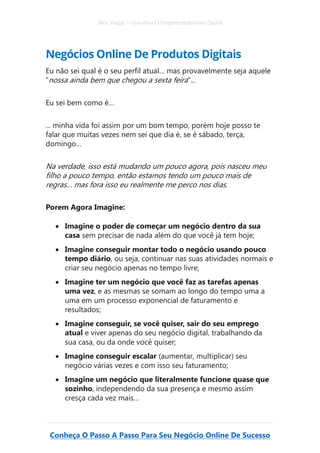 Alex Vargas – Guia Para O Empreendedorismo Digital
Conheça O Passo A Passo Para Seu Negócio Online De Sucesso
Negócios Online De Produtos Digitais
Eu não sei qual é o seu perfil atual… mas provavelmente seja aquele
“nossa ainda bem que chegou a sexta feira”...
Eu sei bem como é…
... minha vida foi assim por um bom tempo, porém hoje posso te
falar que muitas vezes nem sei que dia é, se é sábado, terça,
domingo…
Na verdade, isso está mudando um pouco agora, pois nasceu meu
filho a pouco tempo, então estamos tendo um pouco mais de
regras… mas fora isso eu realmente me perco nos dias.
Porem Agora Imagine:
• Imagine o poder de começar um negócio dentro da sua
casa sem precisar de nada além do que você já tem hoje;
• Imagine conseguir montar todo o negócio usando pouco
tempo diário, ou seja, continuar nas suas atividades normais e
criar seu negócio apenas no tempo livre;
• Imagine ter um negócio que você faz as tarefas apenas
uma vez, e as mesmas se somam ao longo do tempo uma a
uma em um processo exponencial de faturamento e
resultados;
• Imagine conseguir, se você quiser, sair do seu emprego
atual e viver apenas do seu negócio digital, trabalhando da
sua casa, ou da onde você quiser;
• Imagine conseguir escalar (aumentar, multiplicar) seu
negócio várias vezes e com isso seu faturamento;
• Imagine um negócio que literalmente funcione quase que
sozinho, independendo da sua presença e mesmo assim
cresça cada vez mais…
 