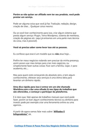 Alex Vargas – Guia Para O Empreendedorismo Digital
Conheça O Passo A Passo Para Seu Negócio Online De Sucesso
Porém se não quiser ser afiliado nem ter seu produto, você pode
prestar um serviço.
Pode ser alguma coisa que você já faz: Tradução, redação, design,
criação de sites.... Qualquer coisa mesmo.
Ou se você tiver conhecimento para isso, criar algum sistema que
presta algum serviço: Plugin, Tema Wordpress, sistema de membros,
criação de páginas etc. (aqui já entramos em uma parte mais técnica
da coisa, mas é possível).
Você só precisa saber como levar isso até as pessoas.
Eu confesso que esse é um modelo que eu não atuo hoje…
Prefiro ter meus negócios rodando sem precisar da minha presença,
assim posso usar meu tempo para criar mais negócios, ou
simplesmente fazer outras coisas: ficar com a família, viajar, ir para
academia, etc....
Mas para quem está começando do absoluto zero, e tem algum
conhecimento, oferecer seus serviços é uma ótima ideia para
levantar um dinheiro rápido.
Uma dica rápida para isso é entrar em um site chamada
WorkAna.com e dar uma olhada lá nos tipos de trabalhos que
são oferecidos, e começar a participar da plataforma.
E é claro que, falei apenas de trabalhos manuais que você pode
fazer, porem se tiver algum conhecimento técnico ou dinheiro para
investir pode por exemplo criar uma ferramenta online ou uma
agencia...
A partir de agora vamos falar mais sobre “Afiliados E
Infoprodutos” ok.
 