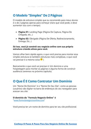 Alex Vargas – Guia Para O Empreendedorismo Digital
Conheça O Passo A Passo Para Seu Negócio Online De Sucesso
O Modelo “Simples” De 2 Páginas
O modelo de estrutura simples que eu recomendo para meus alunos
é o de 2 páginas apenas para começar (claro que você pode, e deve
aumentar isso com o tempo).
• Página 01: Landing Page (Página De Captura, Página De
Chegada, etc...)
• Página 02: Obrigado (Página De Oferta, Redirecionamento,
Entrega, Etc...)
Só isso, você já constrói seu negócio online com sua própria
estrutura criando ativos para você.
Vamos olhar bem rápido agora, o que você precisa para montar essa
simples estrutura (e também estruturas mais complexas, o que você
vai precisar é a mesma coisa )
Basicamente o que você vai precisar é: Um domínio e uma
hospedagem para montar as páginas e alguma forma de construir
audiência (veremos no próximo capítulo).
O Que É E Como Contratar Um Domínio
Um “Nome De Domínio” é o “Nome Do Seu Site”, como as pessoas
(usuários) vão digitar na barra de endereços do seu navegador para
acessar seu site:
O domínio do “Formula Negocio Online” é
“www.formulanegocioonline.com”
Você precisa ter um nome de domínio para ter seu site profissional.
 