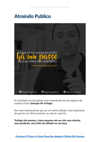 Alex Vargas – Guia Para O Empreendedorismo Digital
Conheça O Passo A Passo Para Seu Negócio Online De Sucesso
Atraindo Publico
Eu considero um dos pilares mais importantes do seu negócio de
sucesso online: Geração De Trafego...
Sim mais importante do que ser um ótimo afiliado, mais importante
do que ter um ótimo produto, ou seja lá o que for.
Trafego são pessoas, trazer pessoas até seu site suas ofertas,
seus produtos, seus links de afiliado ou serviços.
 