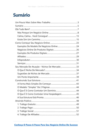 Alex Vargas – Guia Para O Empreendedorismo Digital
Conheça O Passo A Passo Para Seu Negócio Online De Sucesso
Sumário
Um Pouco Mais Sobre Meu Trabalho.........................................................3
Sumário ..................................................................................................................5
Olá Tudo Bem? ....................................................................................................7
Mas Porque Um Negócio Online .............................................................8
Calma, Calma... Você Consegue! ...........................................................13
Existe Sim Um Caminho............................................................................15
Como Começar Seu Negócio Online .......................................................23
Exemplos De Modelo De Negócios Online.......................................24
Negócios Online De Produtos Digitais ...............................................26
Exemplos De Produtos Digitais:.............................................................27
Afiliados: .........................................................................................................29
Infoprodutor:.................................................................................................30
Serviços:..........................................................................................................31
Seu Mercado De Atuação - Nichos De Mercado.................................33
O Que É Nicho De Mercado?..................................................................34
Sugestões de Nichos de Mercado........................................................37
Um Ponto Importante…............................................................................39
Construindo Sua Estrutura ...........................................................................41
A Forma Mais Simples De Começar.....................................................43
O Modelo “Simples” De 2 Páginas .......................................................44
O Que É E Como Contratar Um Domínio...........................................44
O Que É E Como Contratar Uma Hospedagem...............................45
A Sua Estrutura Está Pronta.....................................................................46
Atraindo Publico...............................................................................................48
1. Trafego Gratuito:.....................................................................................49
2. Trafego Pago:...........................................................................................50
3. Trafego Social: .........................................................................................51
4. Trafego De Afiliados:.............................................................................52
 