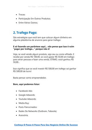 Alex Vargas – Guia Para O Empreendedorismo Digital
Conheça O Passo A Passo Para Seu Negócio Online De Sucesso
• Trocas:
• Participação Em Outros Produtos;
• Entre Vários Outros;
2. Trafego Pago:
São estratégias que você tem que colocar algum dinheiro em
alguma plataforma de anuncio para gerar trafego:
E só fazendo um parêntese aqui... não pense que isso é ruim
“pagar por trafego...” porque não é!
Veja, se você vende algum produto, seja seu ou como afiliado. E
recebe por venda R$ 100,00, se você gastar R$ 50,00 em trafego
para atrair pessoas e fazer uma venda, ÓTIMO, você ganhou R$
50,00...
Isso significa que se você investir R$ 500,00 em trafego vai ganhar
R$ 500,00 de lucro!
Basta pensar como empreendedor.
Bom, aqui podemos listar:
• Facebook Ads:
• Google Adwords:
• Youtube Adwords:
• Media Buy:
• Posts Patrocinados:
• Redes De Networks (Outbrain, Taboola);
• Acessória;
 