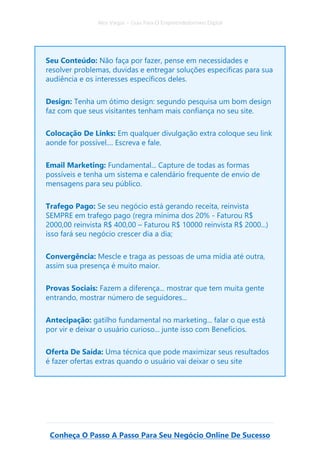 Alex Vargas – Guia Para O Empreendedorismo Digital
Conheça O Passo A Passo Para Seu Negócio Online De Sucesso
Seu Conteúdo: Não faça por fazer, pense em necessidades e
resolver problemas, duvidas e entregar soluções especificas para sua
audiência e os interesses específicos deles.
Design: Tenha um ótimo design: segundo pesquisa um bom design
faz com que seus visitantes tenham mais confiança no seu site.
Colocação De Links: Em qualquer divulgação extra coloque seu link
aonde for possível.... Escreva e fale.
Email Marketing: Fundamental... Capture de todas as formas
possíveis e tenha um sistema e calendário frequente de envio de
mensagens para seu público.
Trafego Pago: Se seu negócio está gerando receita, reinvista
SEMPRE em trafego pago (regra mínima dos 20% - Faturou R$
2000,00 reinvista R$ 400,00 – Faturou R$ 10000 reinvista R$ 2000...)
isso fará seu negócio crescer dia a dia;
Convergência: Mescle e traga as pessoas de uma mídia até outra,
assim sua presença é muito maior.
Provas Sociais: Fazem a diferença... mostrar que tem muita gente
entrando, mostrar número de seguidores...
Antecipação: gatilho fundamental no marketing... falar o que está
por vir e deixar o usuário curioso... junte isso com Benefícios.
Oferta De Saída: Uma técnica que pode maximizar seus resultados
é fazer ofertas extras quando o usuário vai deixar o seu site
 