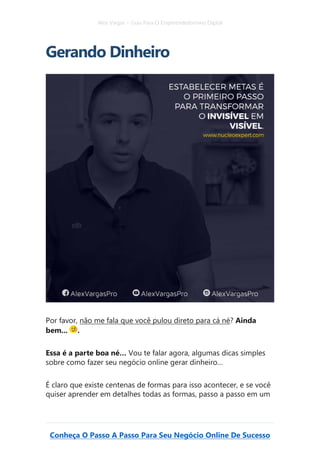 Alex Vargas – Guia Para O Empreendedorismo Digital
Conheça O Passo A Passo Para Seu Negócio Online De Sucesso
Gerando Dinheiro
Por favor, não me fala que você pulou direto para cá né? Ainda
bem... .
Essa é a parte boa né… Vou te falar agora, algumas dicas simples
sobre como fazer seu negócio online gerar dinheiro…
É claro que existe centenas de formas para isso acontecer, e se você
quiser aprender em detalhes todas as formas, passo a passo em um
 