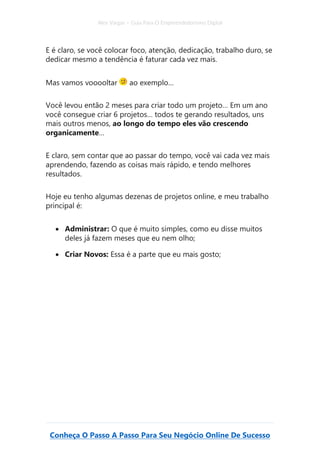 Alex Vargas – Guia Para O Empreendedorismo Digital
Conheça O Passo A Passo Para Seu Negócio Online De Sucesso
E é claro, se você colocar foco, atenção, dedicação, trabalho duro, se
dedicar mesmo a tendência é faturar cada vez mais.
Mas vamos vooooltar ao exemplo…
Você levou então 2 meses para criar todo um projeto… Em um ano
você consegue criar 6 projetos… todos te gerando resultados, uns
mais outros menos, ao longo do tempo eles vão crescendo
organicamente…
E claro, sem contar que ao passar do tempo, você vai cada vez mais
aprendendo, fazendo as coisas mais rápido, e tendo melhores
resultados.
Hoje eu tenho algumas dezenas de projetos online, e meu trabalho
principal é:
• Administrar: O que é muito simples, como eu disse muitos
deles já fazem meses que eu nem olho;
• Criar Novos: Essa é a parte que eu mais gosto;
 