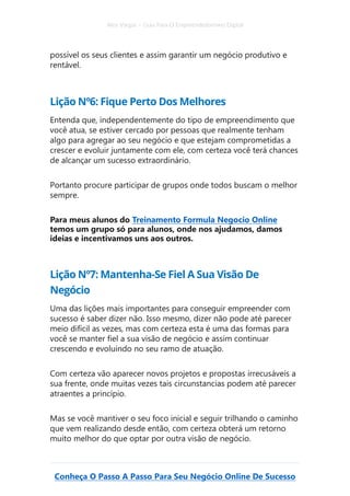 Alex Vargas – Guia Para O Empreendedorismo Digital
Conheça O Passo A Passo Para Seu Negócio Online De Sucesso
possível os seus clientes e assim garantir um negócio produtivo e
rentável.
Lição Nº6: Fique Perto Dos Melhores
Entenda que, independentemente do tipo de empreendimento que
você atua, se estiver cercado por pessoas que realmente tenham
algo para agregar ao seu negócio e que estejam comprometidas a
crescer e evoluir juntamente com ele, com certeza você terá chances
de alcançar um sucesso extraordinário.
Portanto procure participar de grupos onde todos buscam o melhor
sempre.
Para meus alunos do Treinamento Formula Negocio Online
temos um grupo só para alunos, onde nos ajudamos, damos
ideias e incentivamos uns aos outros.
Lição Nº7: Mantenha-Se Fiel A Sua Visão De
Negócio
Uma das lições mais importantes para conseguir empreender com
sucesso é saber dizer não. Isso mesmo, dizer não pode até parecer
meio difícil as vezes, mas com certeza esta é uma das formas para
você se manter fiel a sua visão de negócio e assim continuar
crescendo e evoluindo no seu ramo de atuação.
Com certeza vão aparecer novos projetos e propostas irrecusáveis a
sua frente, onde muitas vezes tais circunstancias podem até parecer
atraentes a princípio.
Mas se você mantiver o seu foco inicial e seguir trilhando o caminho
que vem realizando desde então, com certeza obterá um retorno
muito melhor do que optar por outra visão de negócio.
 