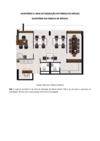 ESCRITÓRIO E LINHA DE PRODUÇÃO DE FÁBRICA DE MÓVEIS
ESCRITÓRIO DA FÁBRICA DE MÓVEIS:
Equipe: Dhenyson, Mayara, Roberty
OBS: A rede do escritório e da linha de produção da fábrica distam 150 m um do outro e precisam ser
interligadas. Discuta com a outra equipe como será a interligação
 