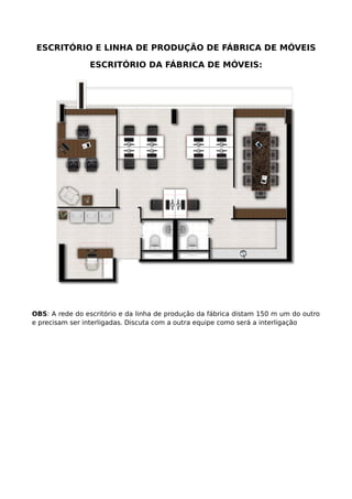ESCRITÓRIO E LINHA DE PRODUÇÃO DE FÁBRICA DE MÓVEIS
ESCRITÓRIO DA FÁBRICA DE MÓVEIS:
OBS: A rede do escritório e da linha de produção da fábrica distam 150 m um do outro
e precisam ser interligadas. Discuta com a outra equipe como será a interligação
 